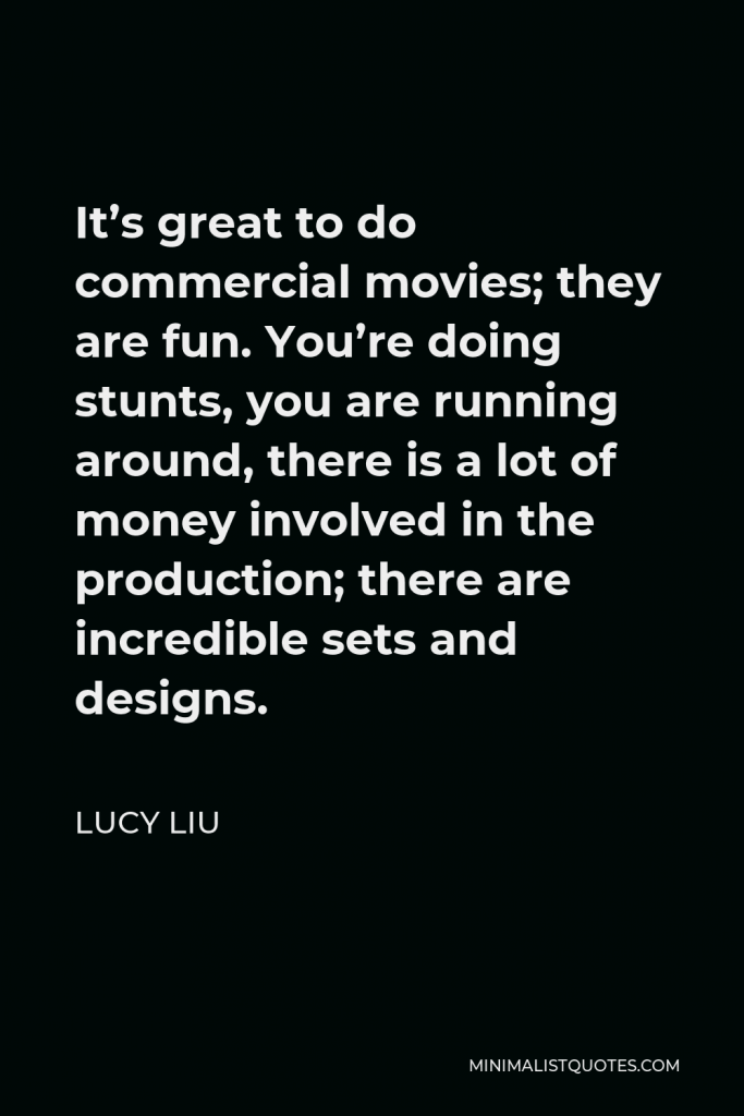 Lucy Liu Quote - It’s great to do commercial movies; they are fun. You’re doing stunts, you are running around, there is a lot of money involved in the production; there are incredible sets and designs.