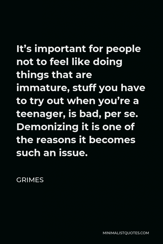 Grimes Quote - It’s important for people not to feel like doing things that are immature, stuff you have to try out when you’re a teenager, is bad, per se. Demonizing it is one of the reasons it becomes such an issue.