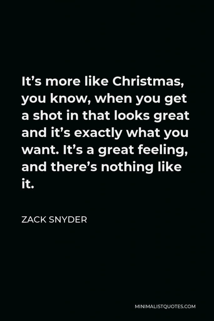 Zack Snyder Quote - It’s more like Christmas, you know, when you get a shot in that looks great and it’s exactly what you want. It’s a great feeling, and there’s nothing like it.