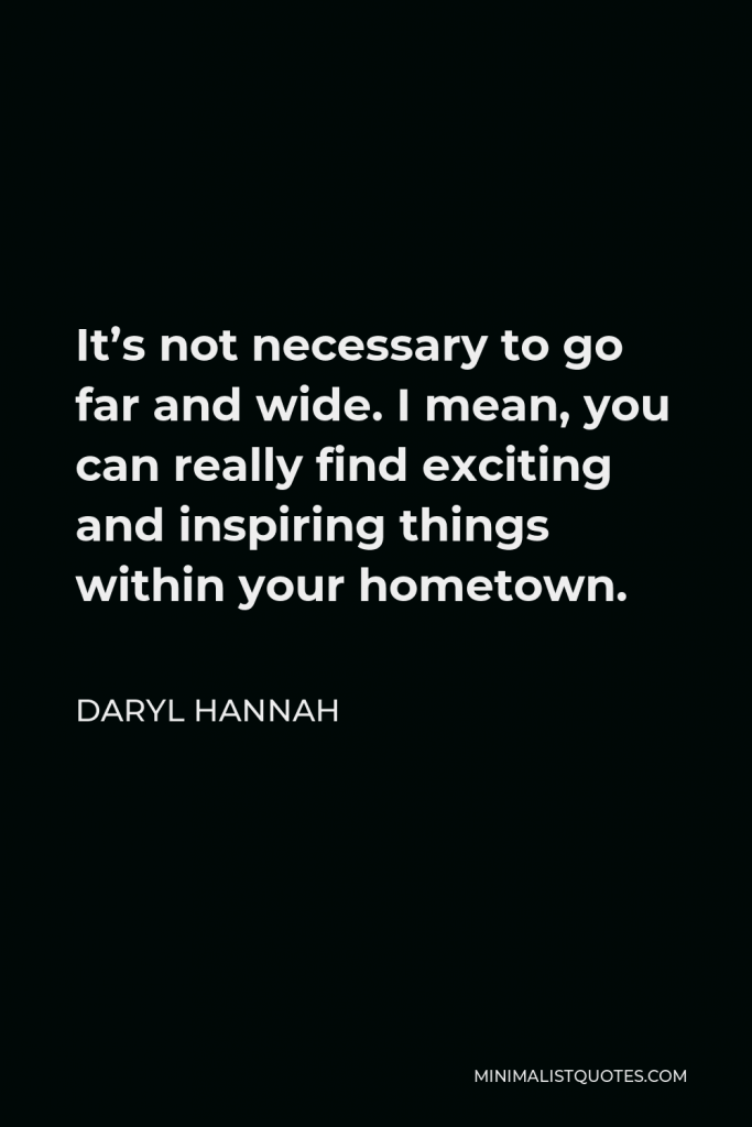 Daryl Hannah Quote - It’s not necessary to go far and wide. I mean, you can really find exciting and inspiring things within your hometown.