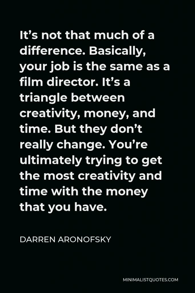 Darren Aronofsky Quote - It’s not that much of a difference. Basically, your job is the same as a film director. It’s a triangle between creativity, money, and time. But they don’t really change. You’re ultimately trying to get the most creativity and time with the money that you have.