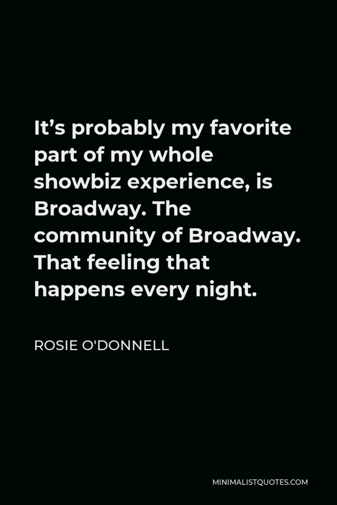 Rosie O'Donnell Quote - It’s probably my favorite part of my whole showbiz experience, is Broadway. The community of Broadway. That feeling that happens every night.