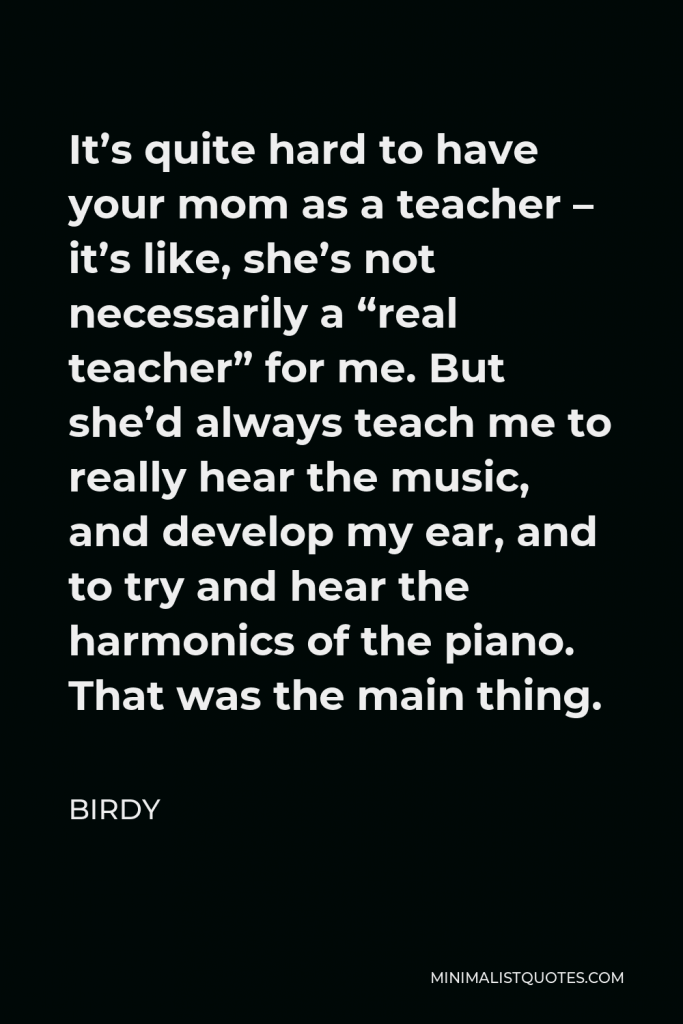 Birdy Quote - It’s quite hard to have your mom as a teacher – it’s like, she’s not necessarily a “real teacher” for me. But she’d always teach me to really hear the music, and develop my ear, and to try and hear the harmonics of the piano. That was the main thing.