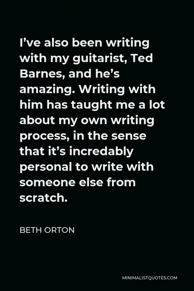 Beth Orton Quote - I’ve also been writing with my guitarist, Ted Barnes, and he’s amazing. Writing with him has taught me a lot about my own writing process, in the sense that it’s incredably personal to write with someone else from scratch.