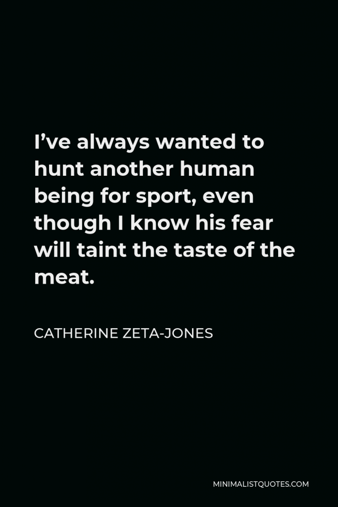 Catherine Zeta-Jones Quote - I’ve always wanted to hunt another human being for sport, even though I know his fear will taint the taste of the meat.