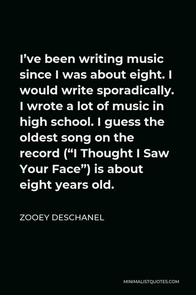 Zooey Deschanel Quote - I’ve been writing music since I was about eight. I would write sporadically. I wrote a lot of music in high school. I guess the oldest song on the record (“I Thought I Saw Your Face”) is about eight years old.