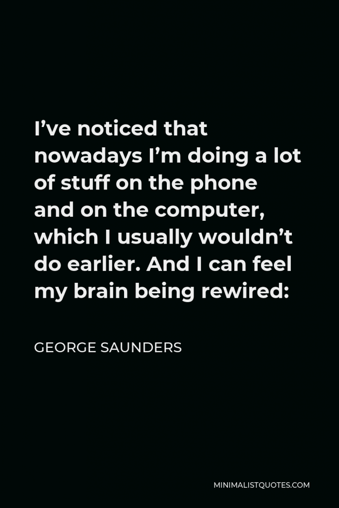 George Saunders Quote - I’ve noticed that nowadays I’m doing a lot of stuff on the phone and on the computer, which I usually wouldn’t do earlier. And I can feel my brain being rewired: