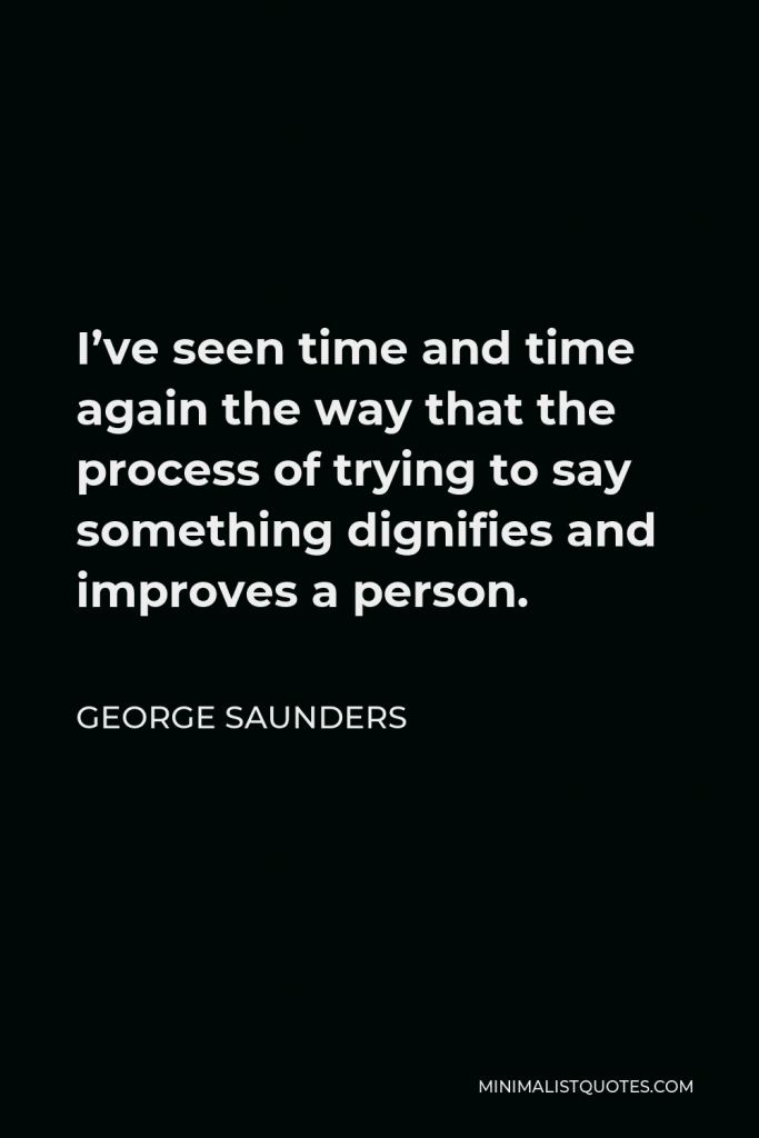George Saunders Quote - I’ve seen time and time again the way that the process of trying to say something dignifies and improves a person.