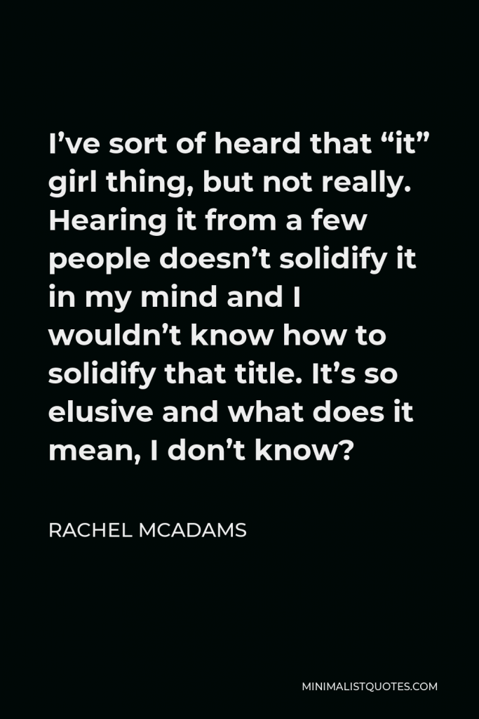 Rachel McAdams Quote - I’ve sort of heard that “it” girl thing, but not really. Hearing it from a few people doesn’t solidify it in my mind and I wouldn’t know how to solidify that title. It’s so elusive and what does it mean, I don’t know?