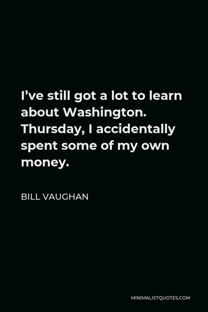 Bill Vaughan Quote - I’ve still got a lot to learn about Washington. Thursday, I accidentally spent some of my own money.