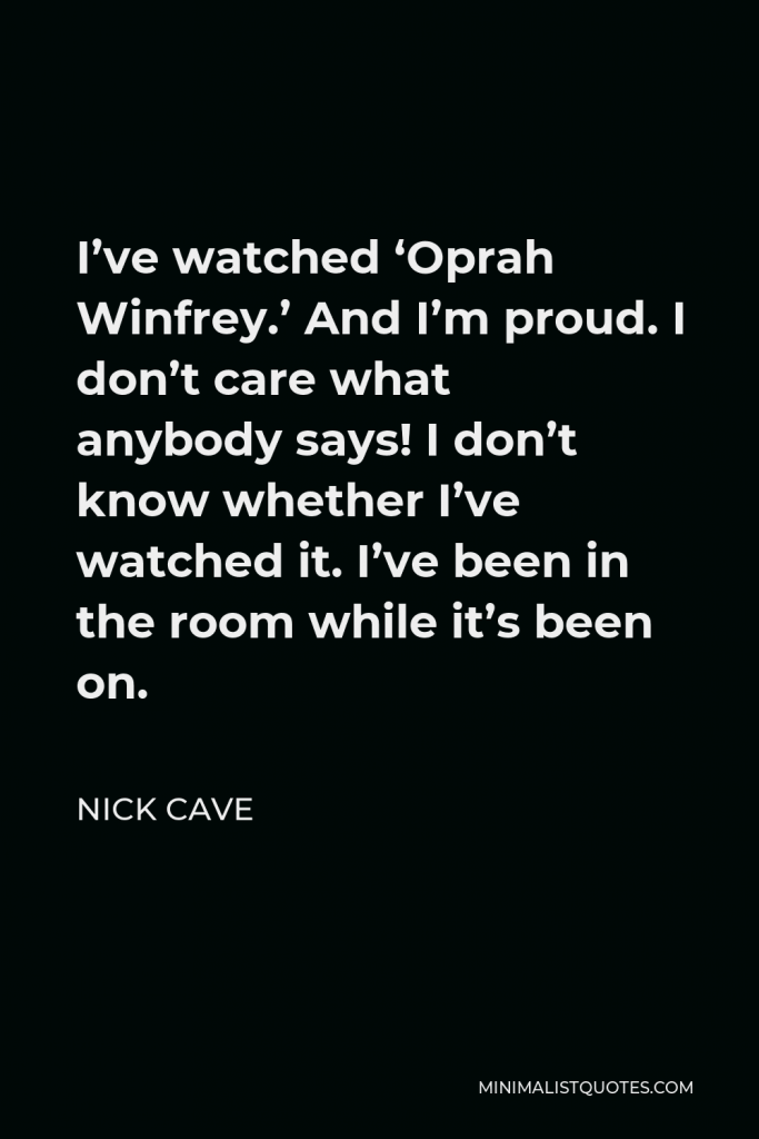 Nick Cave Quote - I’ve watched ‘Oprah Winfrey.’ And I’m proud. I don’t care what anybody says! I don’t know whether I’ve watched it. I’ve been in the room while it’s been on.