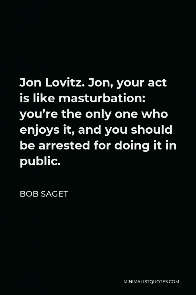 Bob Saget Quote - Jon Lovitz. Jon, your act is like masturbation: you’re the only one who enjoys it, and you should be arrested for doing it in public.