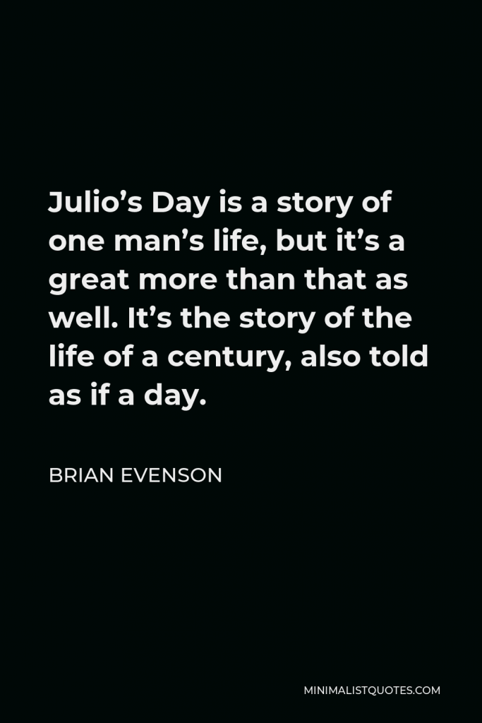 Brian Evenson Quote - Julio’s Day is a story of one man’s life, but it’s a great more than that as well. It’s the story of the life of a century, also told as if a day.