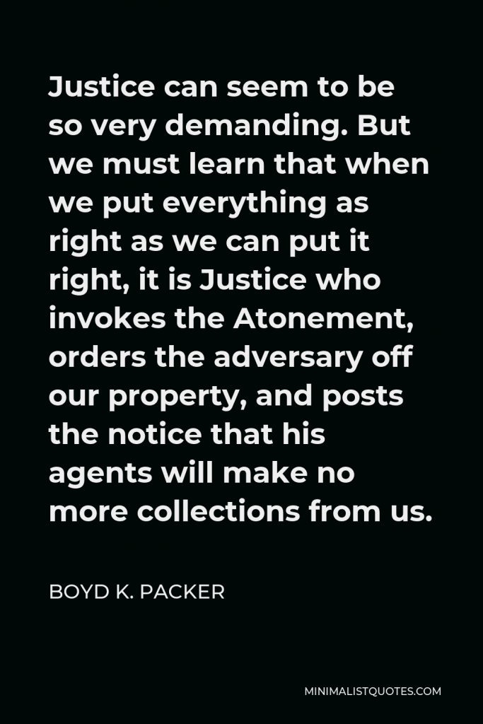 Boyd K. Packer Quote - Justice can seem to be so very demanding. But we must learn that when we put everything as right as we can put it right, it is Justice who invokes the Atonement, orders the adversary off our property, and posts the notice that his agents will make no more collections from us.
