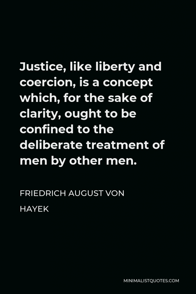 Friedrich August von Hayek Quote - Justice, like liberty and coercion, is a concept which, for the sake of clarity, ought to be confined to the deliberate treatment of men by other men.