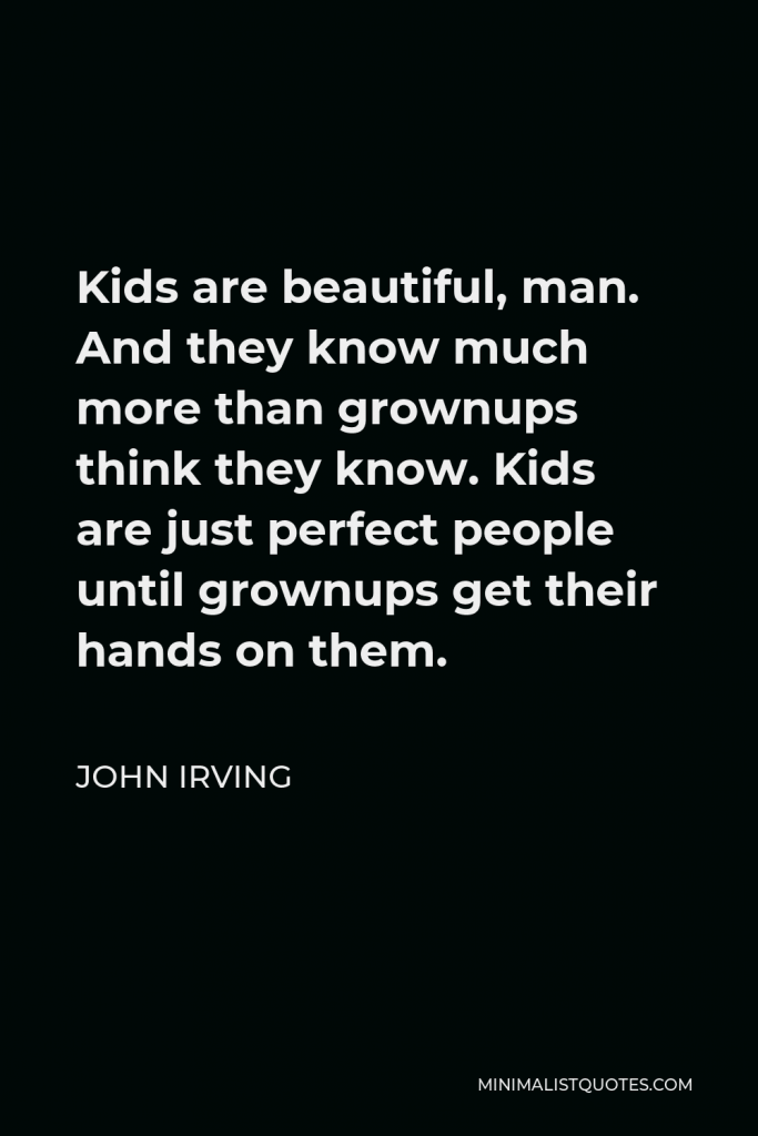 John Irving Quote - Kids are beautiful, man. And they know much more than grownups think they know. Kids are just perfect people until grownups get their hands on them.