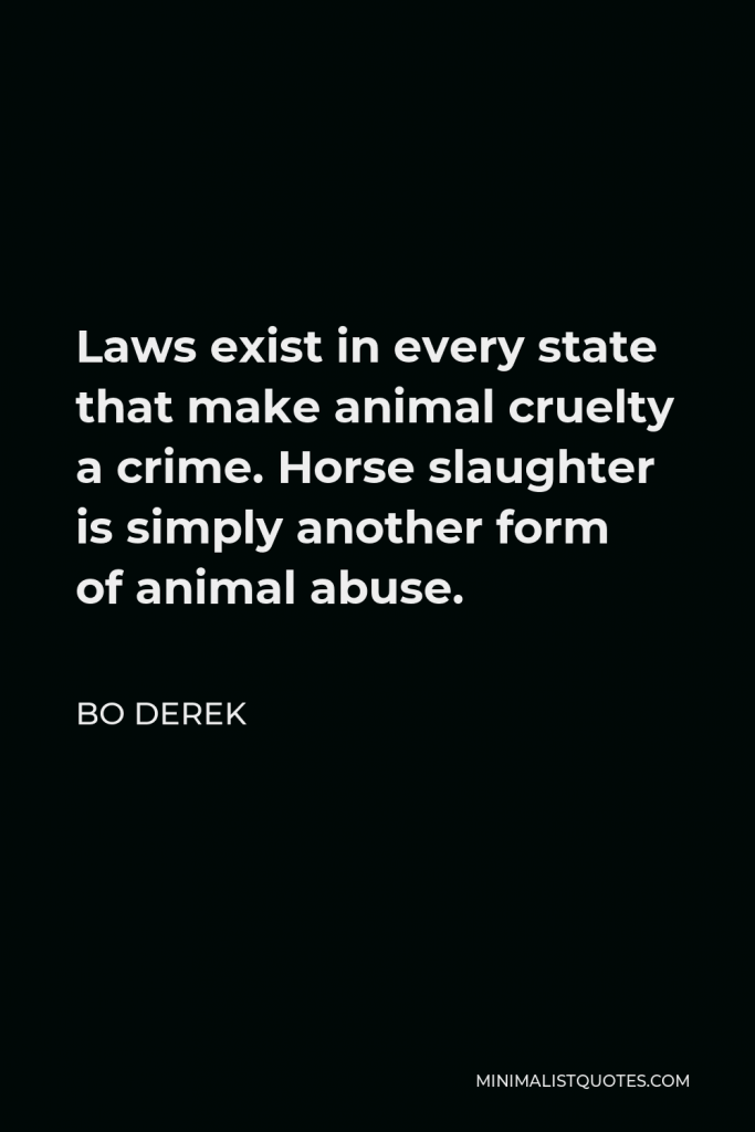 Bo Derek Quote - Laws exist in every state that make animal cruelty a crime. Horse slaughter is simply another form of animal abuse.