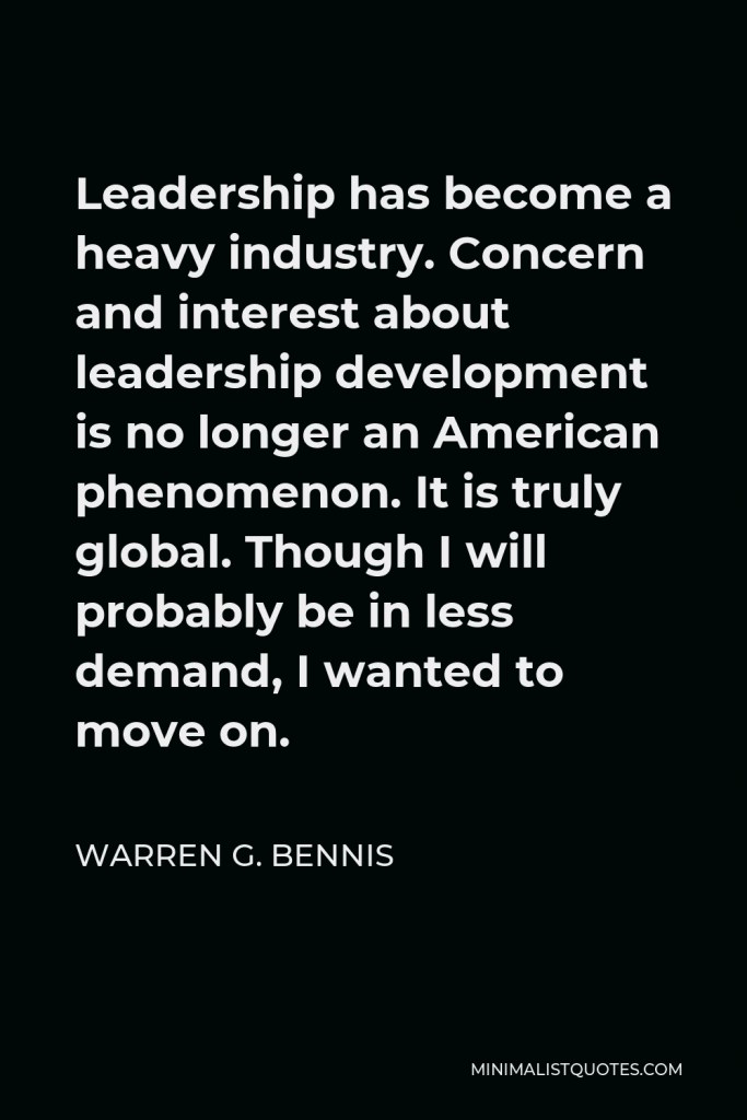 Warren G. Bennis Quote - Leadership has become a heavy industry. Concern and interest about leadership development is no longer an American phenomenon. It is truly global. Though I will probably be in less demand, I wanted to move on.