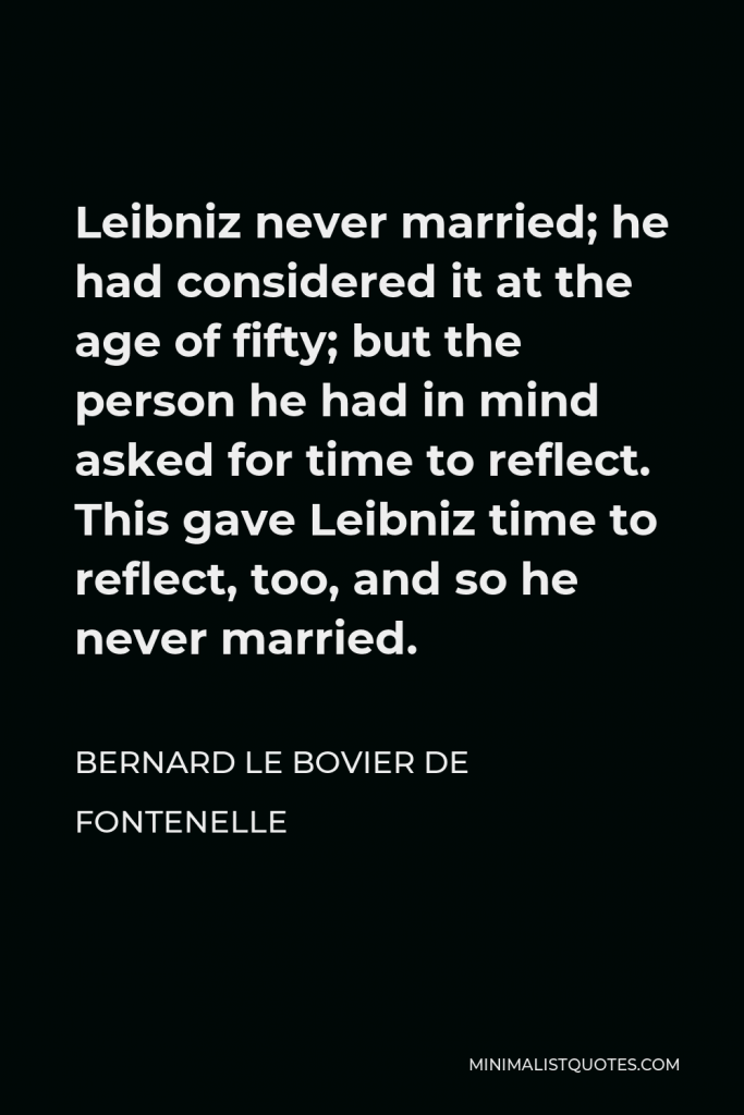 Bernard le Bovier de Fontenelle Quote - Leibniz never married; he had considered it at the age of fifty; but the person he had in mind asked for time to reflect. This gave Leibniz time to reflect, too, and so he never married.