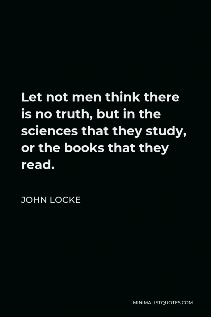 John Locke Quote - Let not men think there is no truth, but in the sciences that they study, or the books that they read.