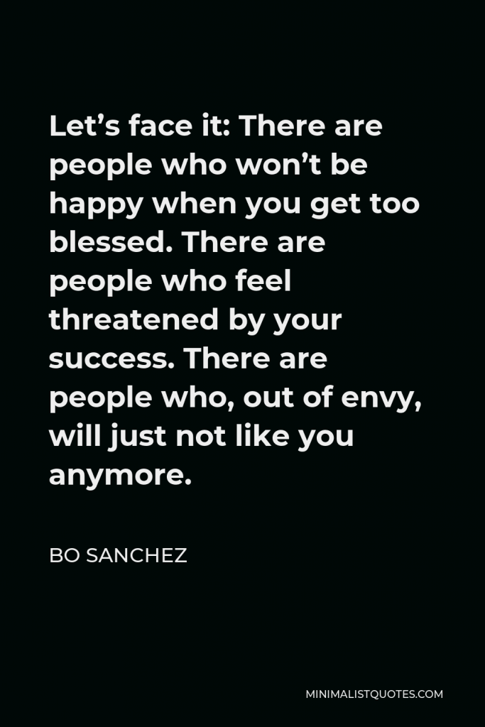 Bo Sanchez Quote - Let’s face it: There are people who won’t be happy when you get too blessed. There are people who feel threatened by your success. There are people who, out of envy, will just not like you anymore.
