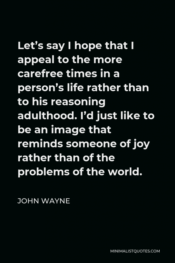 John Wayne Quote - Let’s say I hope that I appeal to the more carefree times in a person’s life rather than to his reasoning adulthood. I’d just like to be an image that reminds someone of joy rather than of the problems of the world.