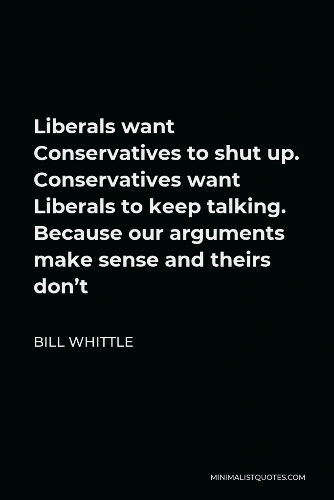 Bill Whittle Quote - Liberals want Conservatives to shut up. Conservatives want Liberals to keep talking. Because our arguments make sense and theirs don’t