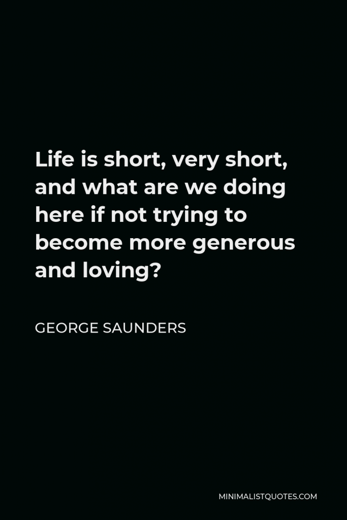 George Saunders Quote - Life is short, very short, and what are we doing here if not trying to become more generous and loving?