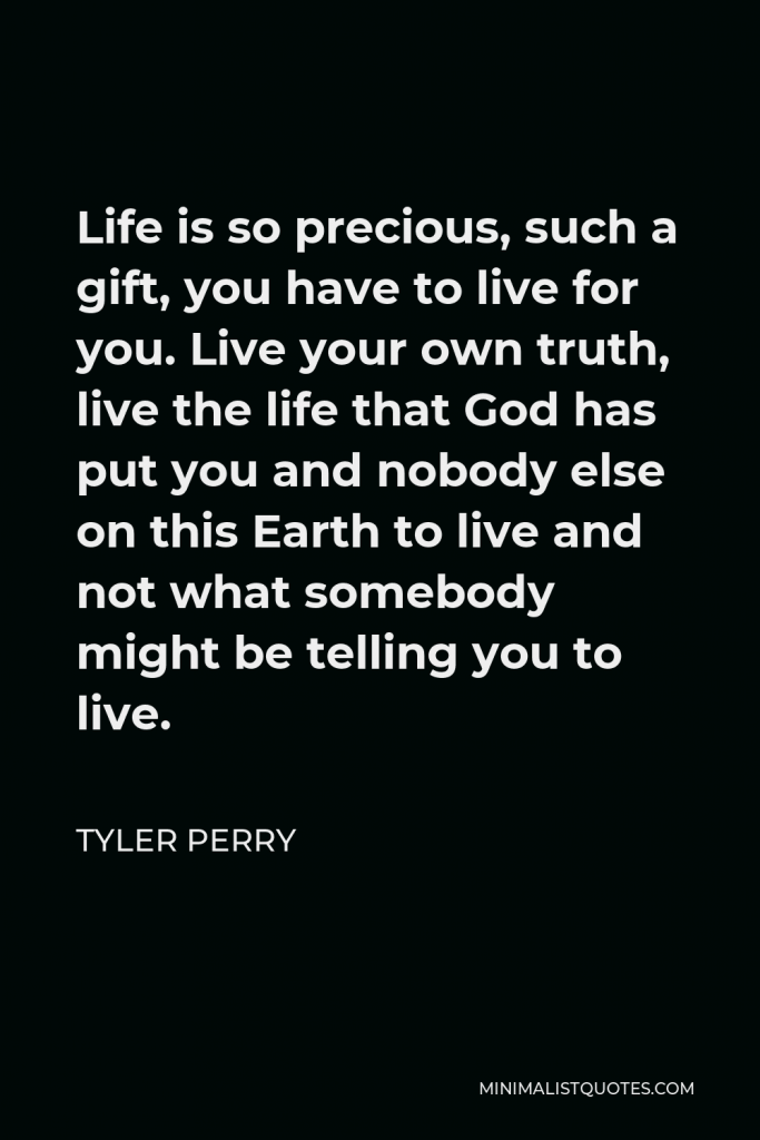 Tyler Perry Quote - Life is so precious, such a gift, you have to live for you. Live your own truth, live the life that God has put you and nobody else on this Earth to live and not what somebody might be telling you to live.