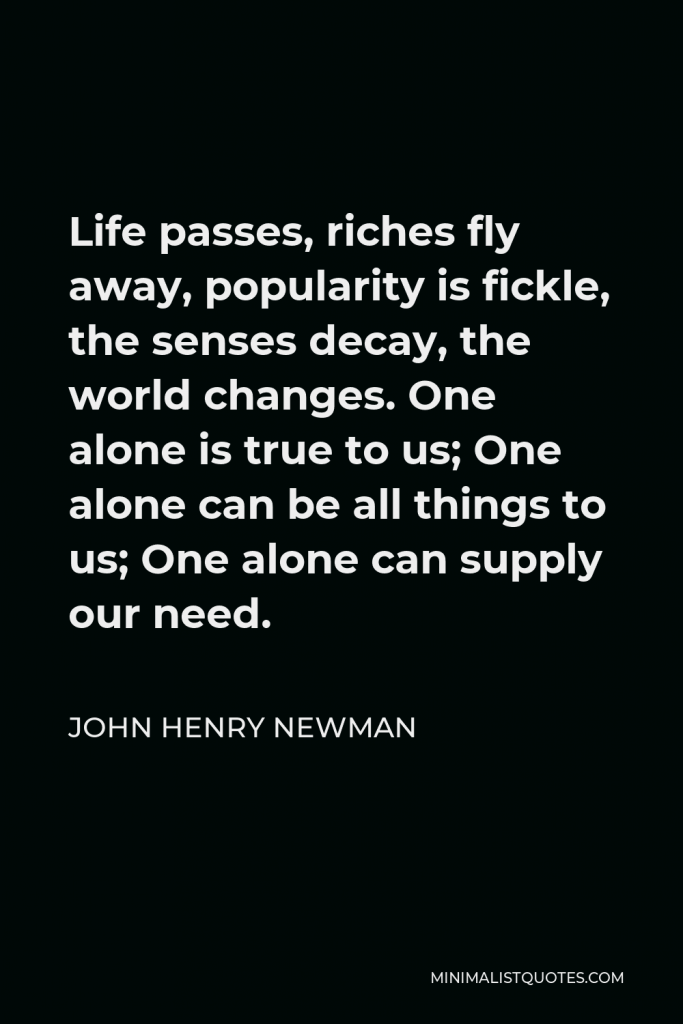 John Henry Newman Quote - Life passes, riches fly away, popularity is fickle, the senses decay, the world changes. One alone is true to us; One alone can be all things to us; One alone can supply our need.