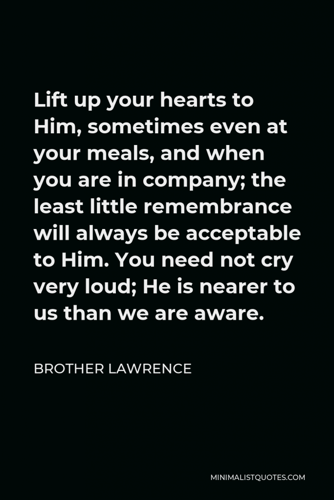 Brother Lawrence Quote - Lift up your hearts to Him, sometimes even at your meals, and when you are in company; the least little remembrance will always be acceptable to Him. You need not cry very loud; He is nearer to us than we are aware.