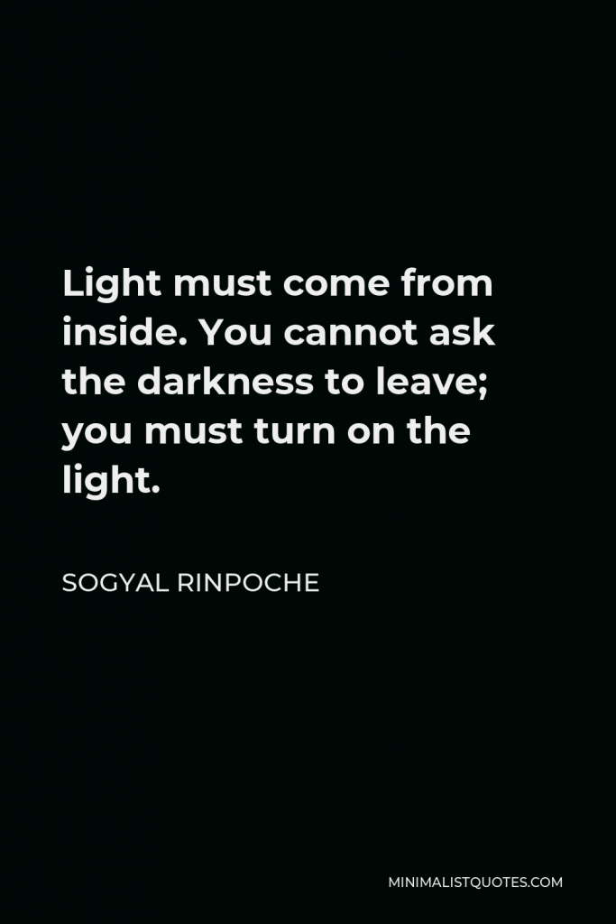 Sogyal Rinpoche Quote - Light must come from inside. You cannot ask the darkness to leave; you must turn on the light.