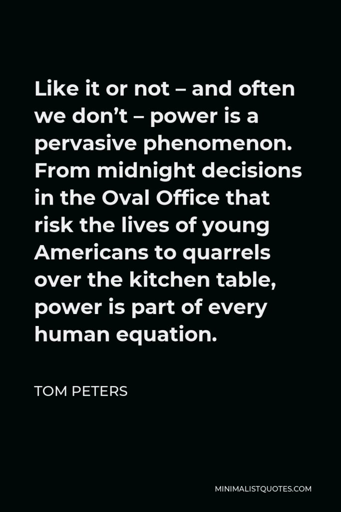 Tom Peters Quote - Like it or not – and often we don’t – power is a pervasive phenomenon. From midnight decisions in the Oval Office that risk the lives of young Americans to quarrels over the kitchen table, power is part of every human equation.