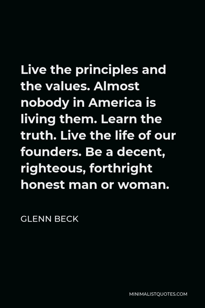 Glenn Beck Quote - Live the principles and the values. Almost nobody in America is living them. Learn the truth. Live the life of our founders. Be a decent, righteous, forthright honest man or woman.