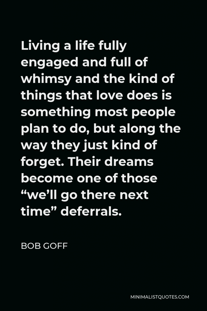 Bob Goff Quote - Living a life fully engaged and full of whimsy and the kind of things that love does is something most people plan to do, but along the way they just kind of forget. Their dreams become one of those “we’ll go there next time” deferrals.