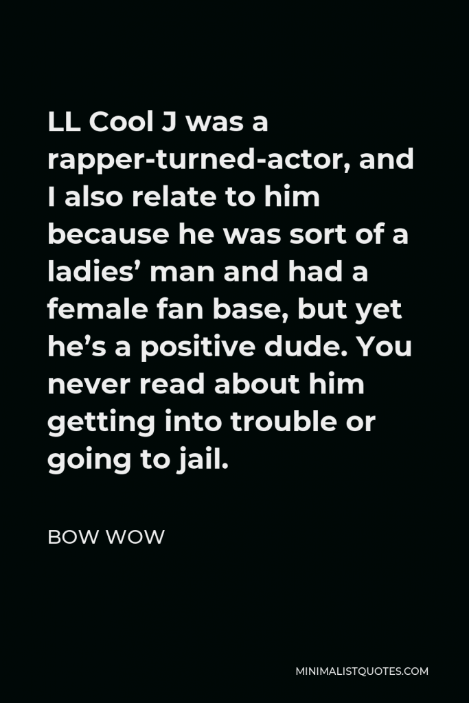 Bow Wow Quote - LL Cool J was a rapper-turned-actor, and I also relate to him because he was sort of a ladies’ man and had a female fan base, but yet he’s a positive dude. You never read about him getting into trouble or going to jail.