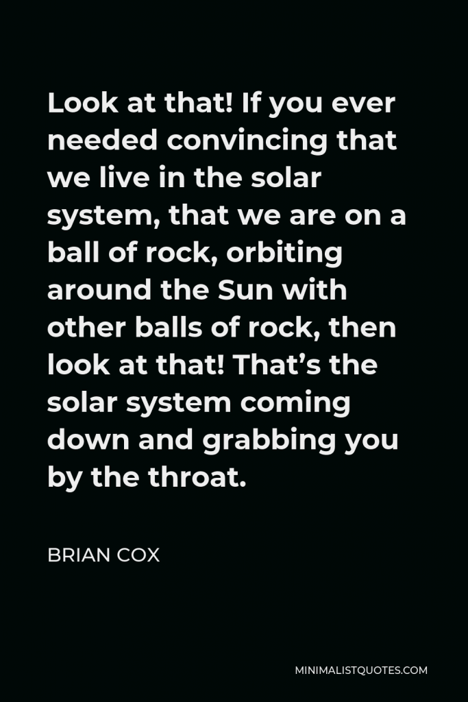 Brian Cox Quote - Look at that! If you ever needed convincing that we live in the solar system, that we are on a ball of rock, orbiting around the Sun with other balls of rock, then look at that! That’s the solar system coming down and grabbing you by the throat.