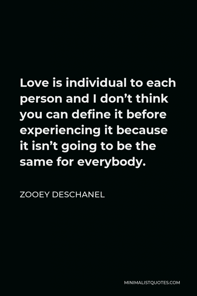 Zooey Deschanel Quote - Love is individual to each person and I don’t think you can define it before experiencing it because it isn’t going to be the same for everybody.