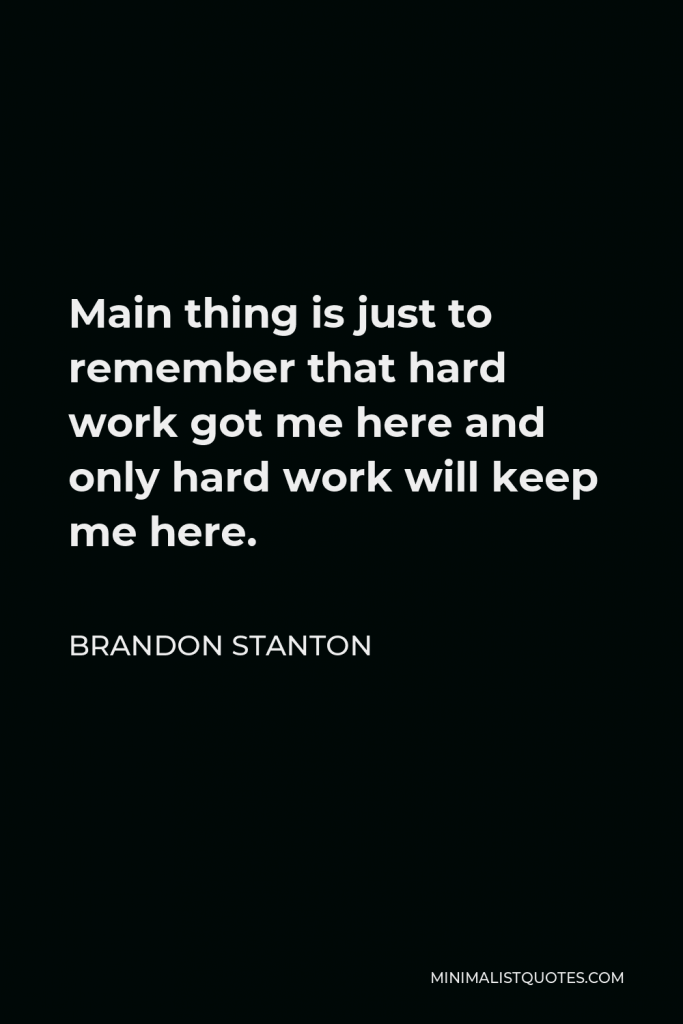 Brandon Stanton Quote - Main thing is just to remember that hard work got me here and only hard work will keep me here.