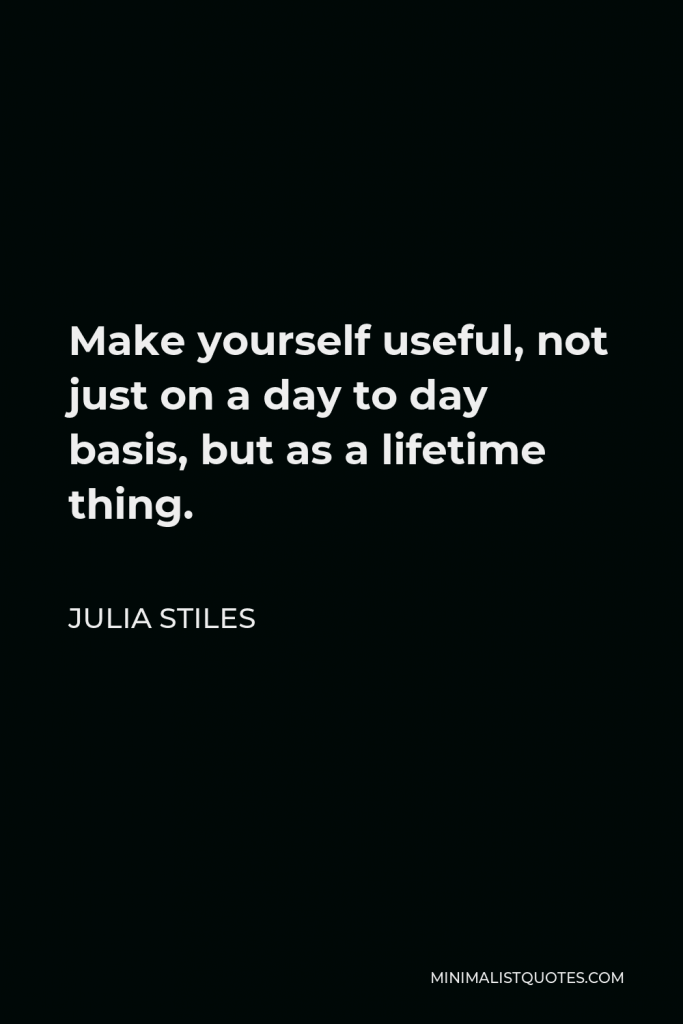 Julia Stiles Quote - Make yourself useful, not just on a day to day basis, but as a lifetime thing.