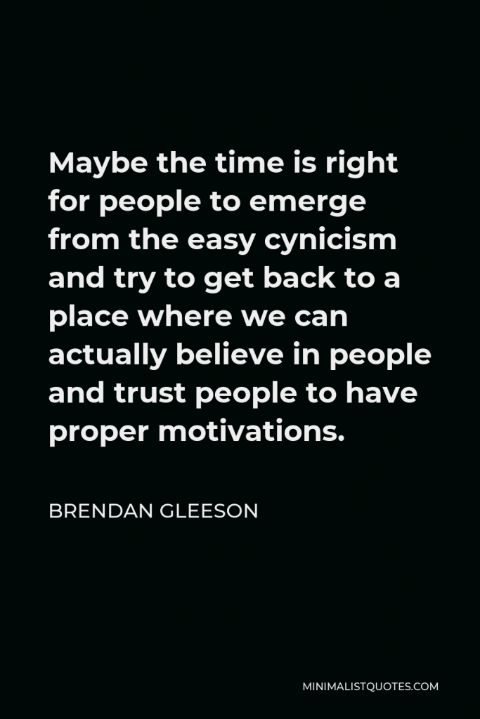Brendan Gleeson Quote - Maybe the time is right for people to emerge from the easy cynicism and try to get back to a place where we can actually believe in people and trust people to have proper motivations.