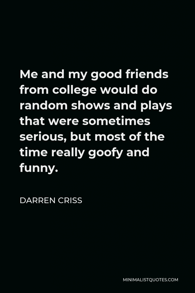 Darren Criss Quote - Me and my good friends from college would do random shows and plays that were sometimes serious, but most of the time really goofy and funny.