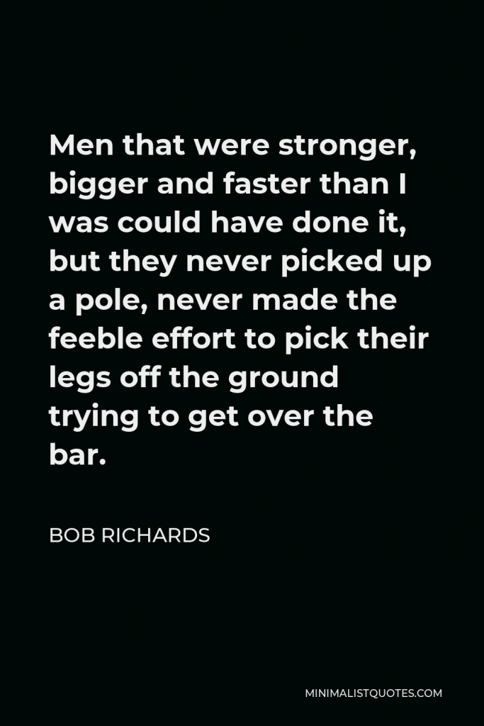 Bob Richards Quote - Men that were stronger, bigger and faster than I was could have done it, but they never picked up a pole, never made the feeble effort to pick their legs off the ground trying to get over the bar.