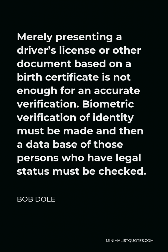 Bob Dole Quote - Merely presenting a driver’s license or other document based on a birth certificate is not enough for an accurate verification. Biometric verification of identity must be made and then a data base of those persons who have legal status must be checked.