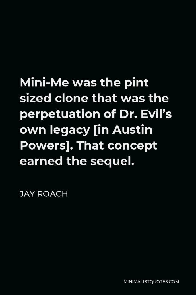 Jay Roach Quote - Mini-Me was the pint sized clone that was the perpetuation of Dr. Evil’s own legacy [in Austin Powers]. That concept earned the sequel.