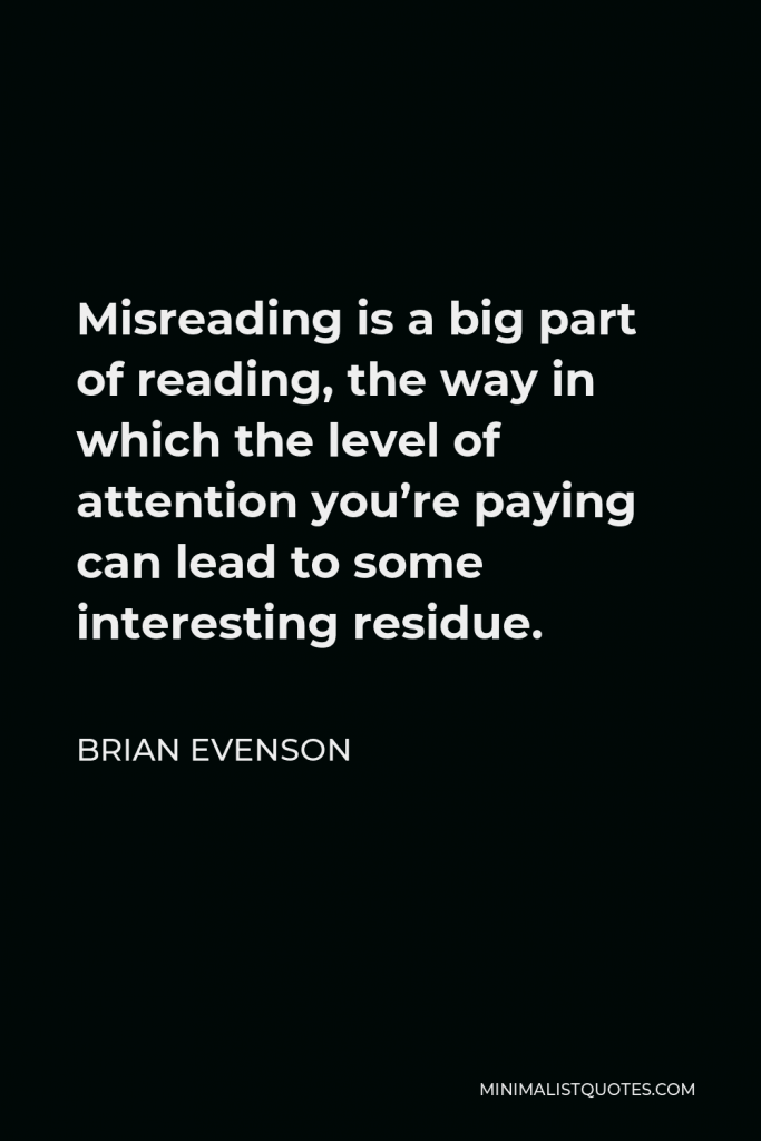 Brian Evenson Quote - Misreading is a big part of reading, the way in which the level of attention you’re paying can lead to some interesting residue.