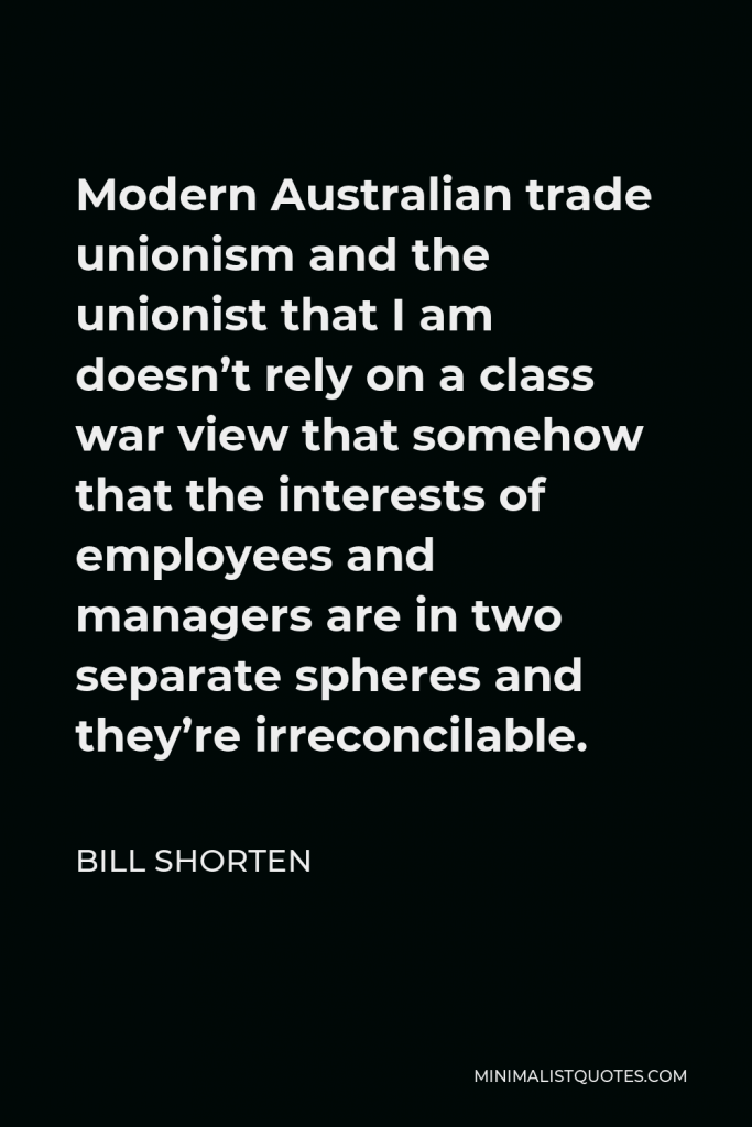 Bill Shorten Quote - Modern Australian trade unionism and the unionist that I am doesn’t rely on a class war view that somehow that the interests of employees and managers are in two separate spheres and they’re irreconcilable.
