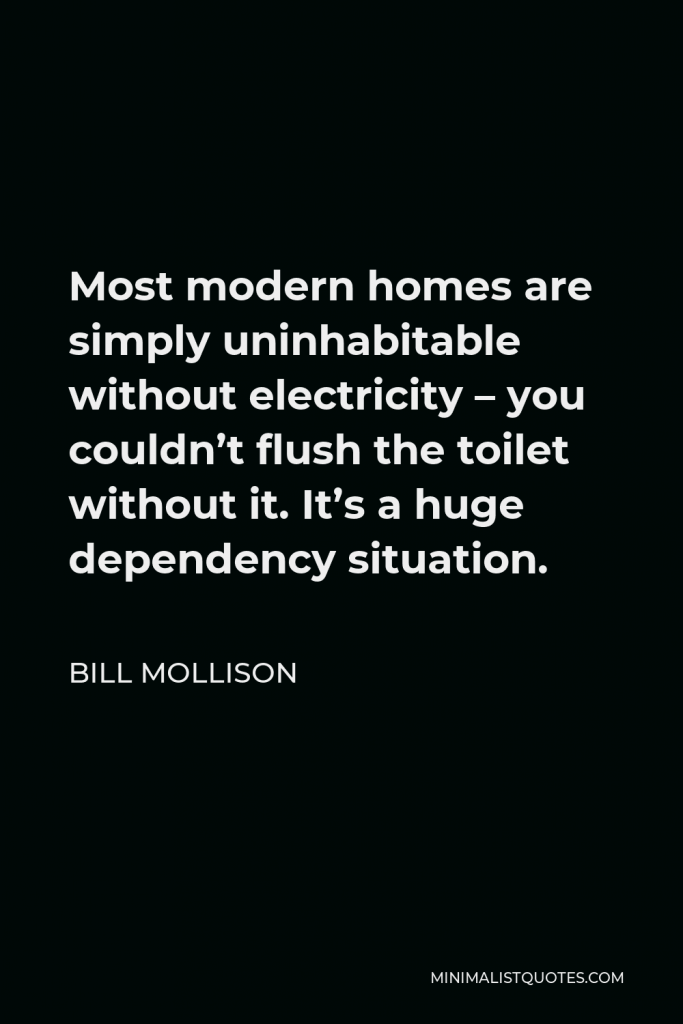Bill Mollison Quote - Most modern homes are simply uninhabitable without electricity – you couldn’t flush the toilet without it. It’s a huge dependency situation.