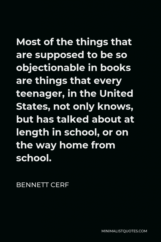 Bennett Cerf Quote - Most of the things that are supposed to be so objectionable in books are things that every teenager, in the United States, not only knows, but has talked about at length in school, or on the way home from school.