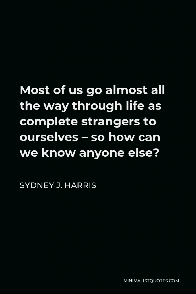Sydney J. Harris Quote - Most of us go almost all the way through life as complete strangers to ourselves – so how can we know anyone else?